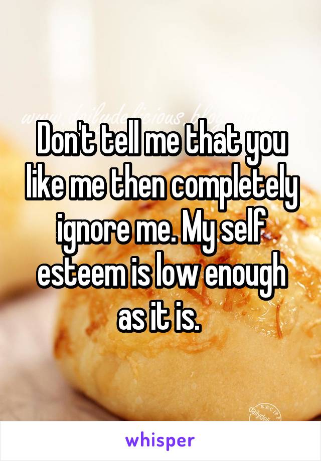 Don't tell me that you like me then completely ignore me. My self esteem is low enough as it is. 