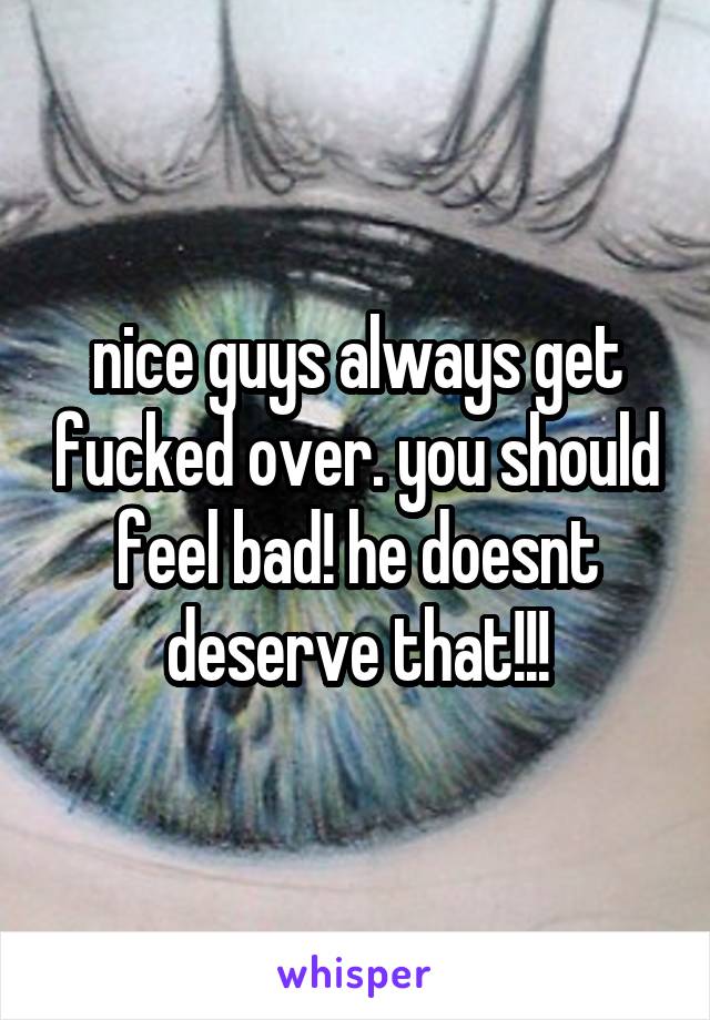 nice guys always get fucked over. you should feel bad! he doesnt deserve that!!!