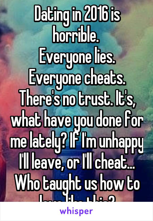 Dating in 2016 is horrible. 
Everyone lies. Everyone cheats. There's no trust. It's, what have you done for me lately? If I'm unhappy I'll leave, or I'll cheat... Who taught us how to love like this?