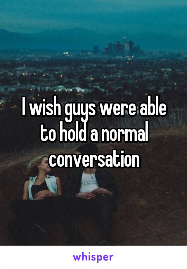 I wish guys were able to hold a normal conversation
