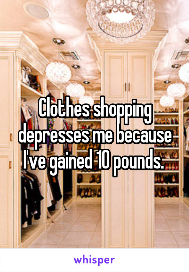 Clothes shopping depresses me because I've gained 10 pounds. 