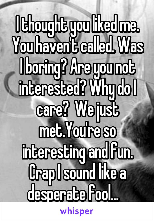 I thought you liked me. You haven't called. Was I boring? Are you not interested? Why do I care?  We just met.You're so interesting and fun. Crap I sound like a desperate fool...   