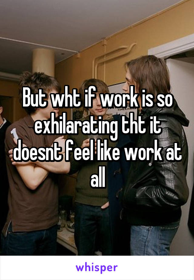 But wht if work is so exhilarating tht it doesnt feel like work at all
