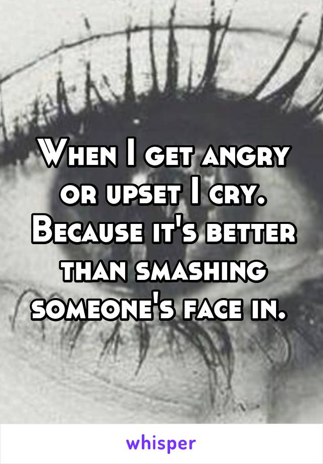 When I get angry or upset I cry. Because it's better than smashing someone's face in. 