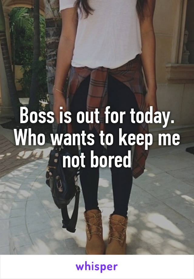 Boss is out for today. Who wants to keep me not bored