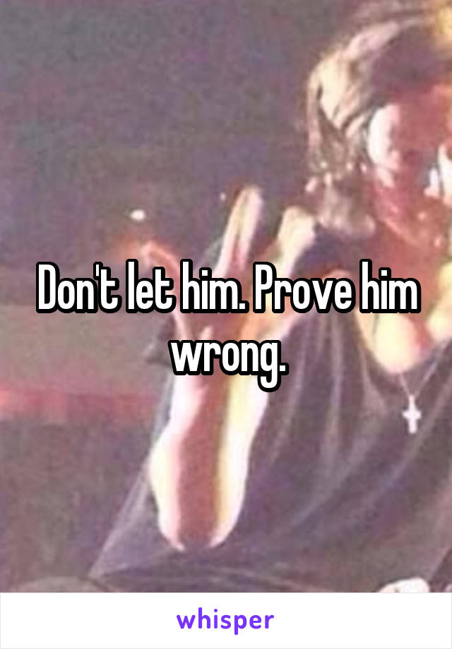 Don't let him. Prove him wrong.