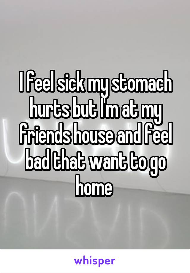 I feel sick my stomach hurts but I'm at my friends house and feel bad that want to go home 