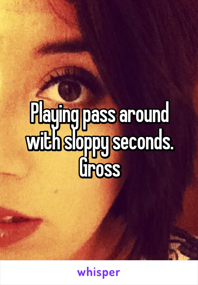 Playing pass around with sloppy seconds. Gross