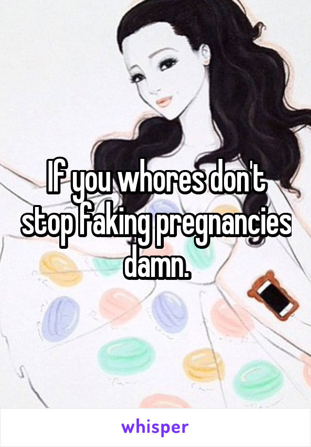 If you whores don't stop faking pregnancies damn.