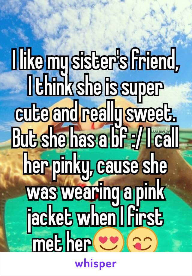 I like my sister's friend, I think she is super cute and really sweet. But she has a bf :/ I call her pinky, cause she was wearing a pink jacket when I first met her😍😋