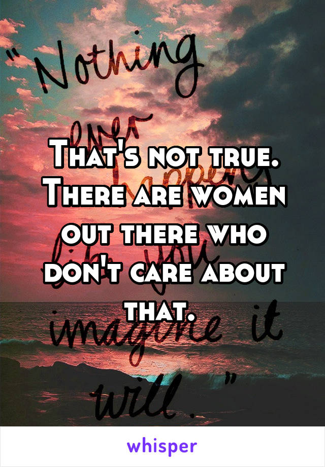 That's not true. There are women out there who don't care about that. 