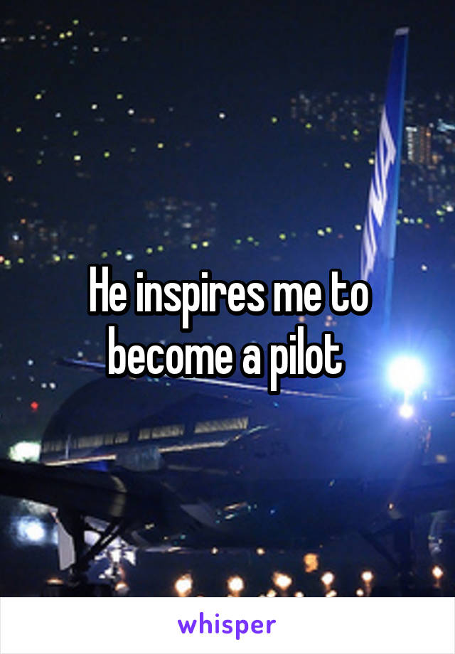 He inspires me to become a pilot 