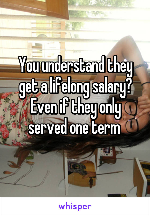 You understand they get a lifelong salary? Even if they only served one term 
