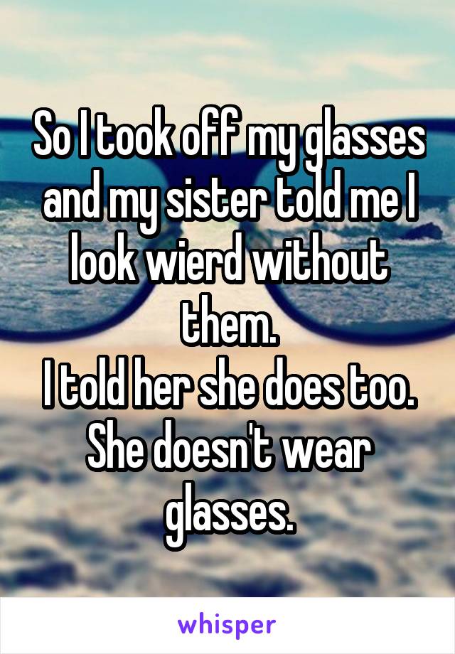 So I took off my glasses and my sister told me I look wierd without them.
I told her she does too.
She doesn't wear glasses.