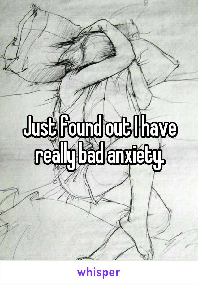 Just found out I have really bad anxiety.
