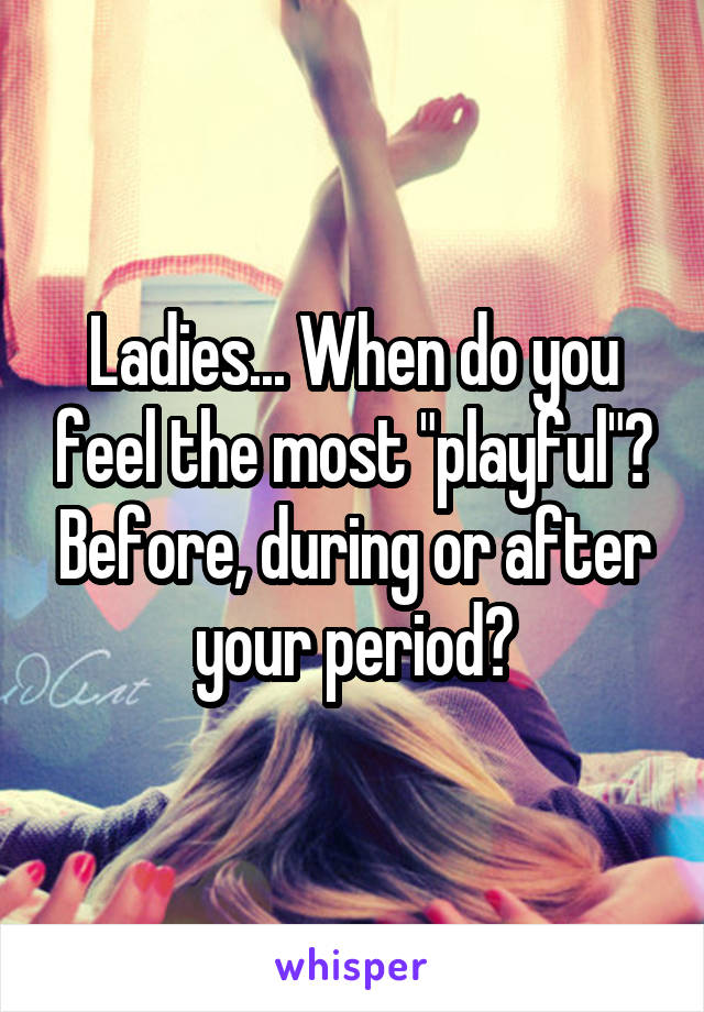 Ladies... When do you feel the most "playful"? Before, during or after your period?