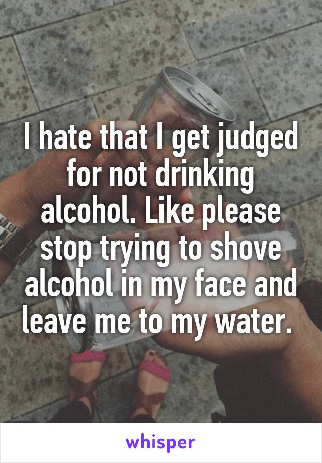 I hate that I get judged for not drinking alcohol. Like please stop trying to shove alcohol in my face and leave me to my water. 