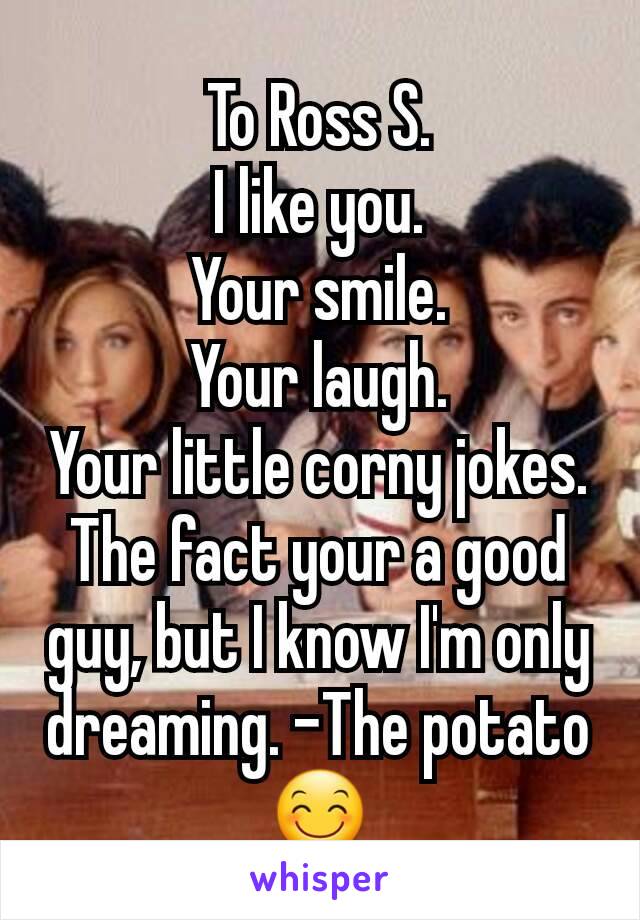 To Ross S.
I like you.
Your smile.
Your laugh.
Your little corny jokes.
The fact your a good guy, but I know I'm only dreaming. -The potato😊