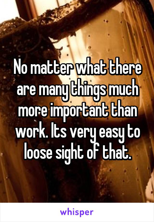 No matter what there are many things much more important than work. Its very easy to loose sight of that.