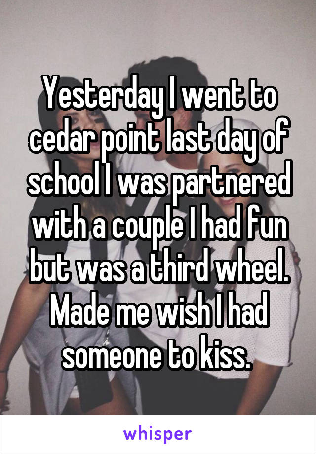 Yesterday I went to cedar point last day of school I was partnered with a couple I had fun but was a third wheel. Made me wish I had someone to kiss. 