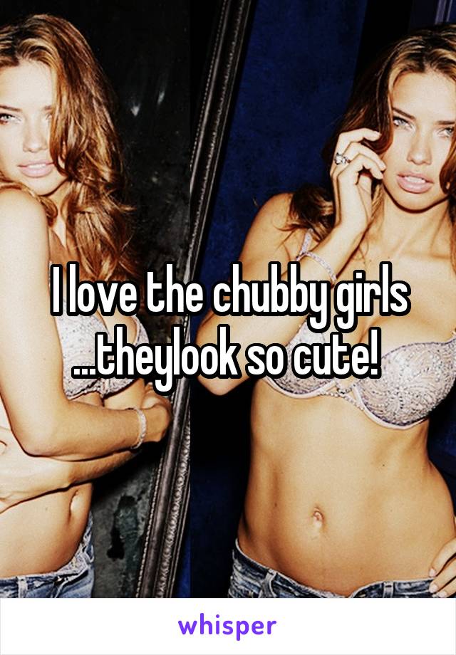 I love the chubby girls ...theylook so cute! 