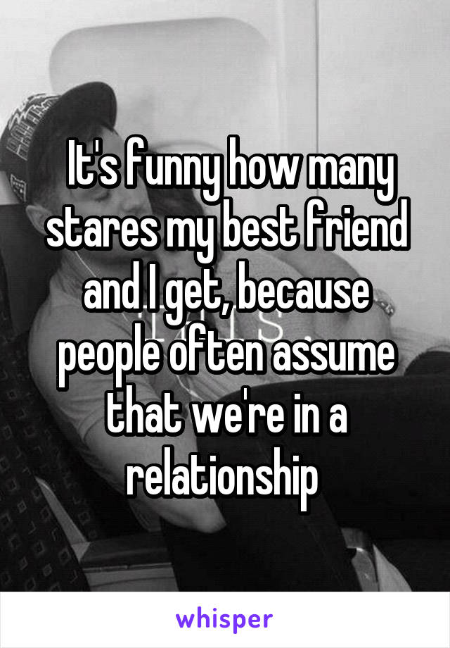  It's funny how many stares my best friend and I get, because people often assume that we're in a relationship 