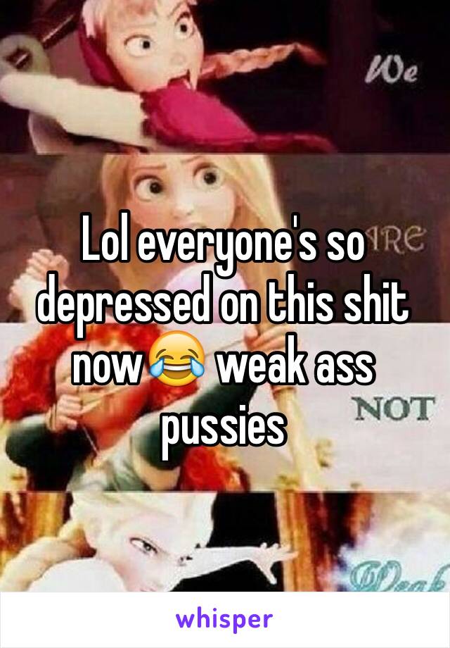 Lol everyone's so depressed on this shit now😂 weak ass pussies