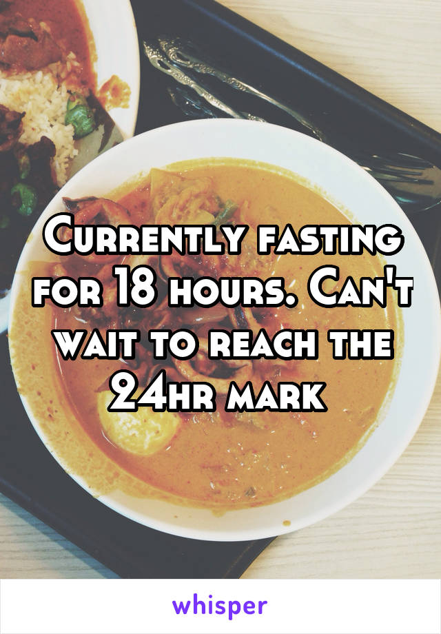 Currently fasting for 18 hours. Can't wait to reach the 24hr mark 