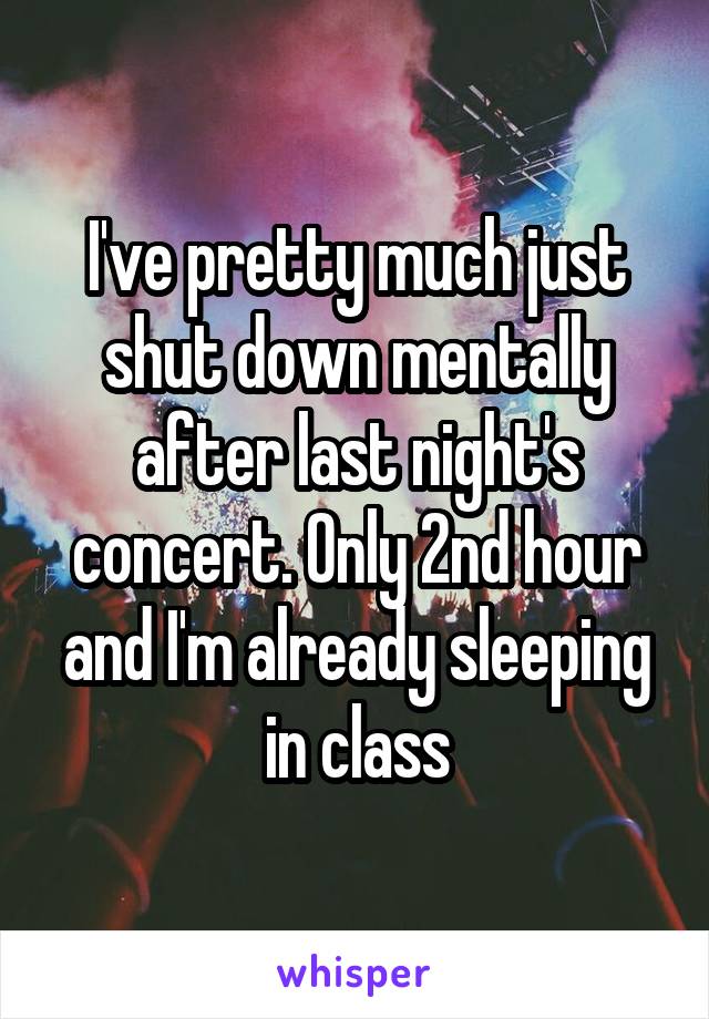 I've pretty much just shut down mentally after last night's concert. Only 2nd hour and I'm already sleeping in class