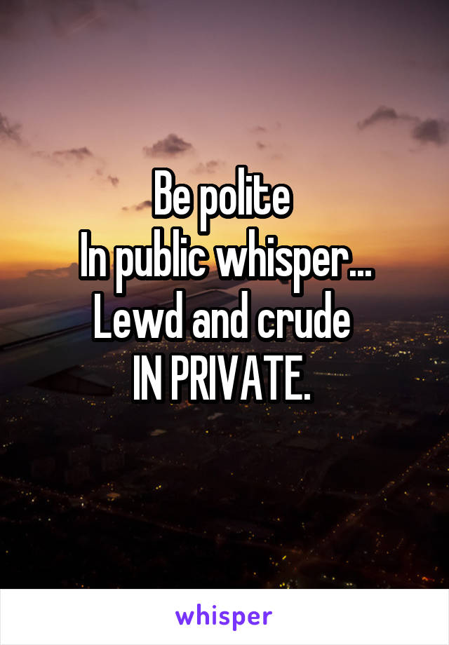 Be polite 
In public whisper...
Lewd and crude 
IN PRIVATE. 

