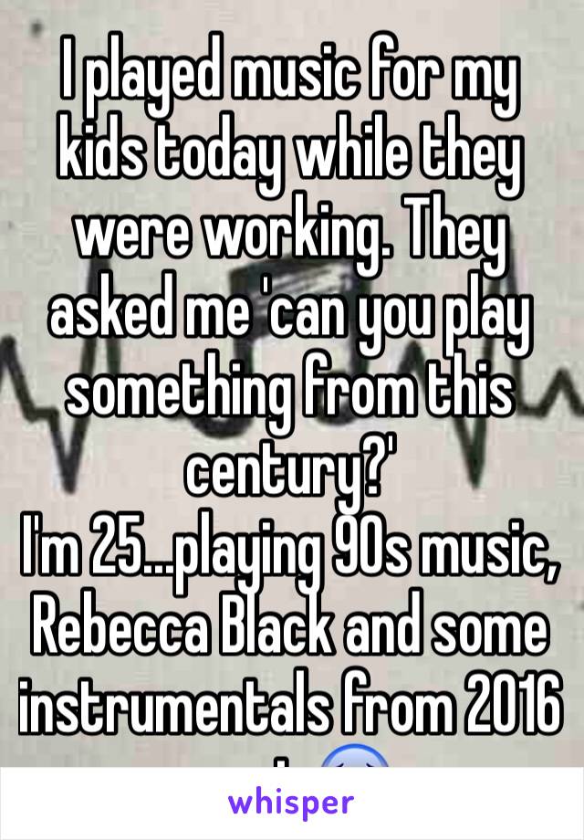 I played music for my kids today while they were working. They asked me 'can you play something from this century?'
I'm 25...playing 90s music, Rebecca Black and some instrumentals from 2016 music😰