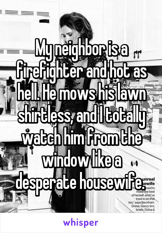 My neighbor is a firefighter and hot as hell. He mows his lawn shirtless, and I totally watch him from the window like a desperate housewife. 