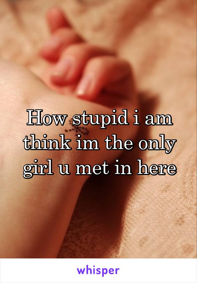 How stupid i am think im the only girl u met in here