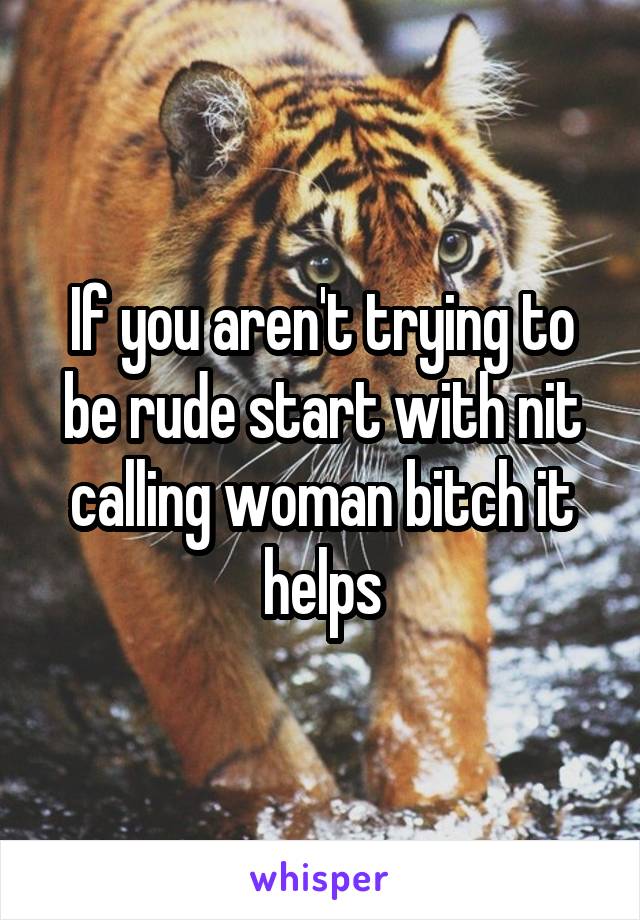 If you aren't trying to be rude start with nit calling woman bitch it helps