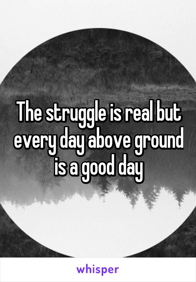 The struggle is real but every day above ground is a good day