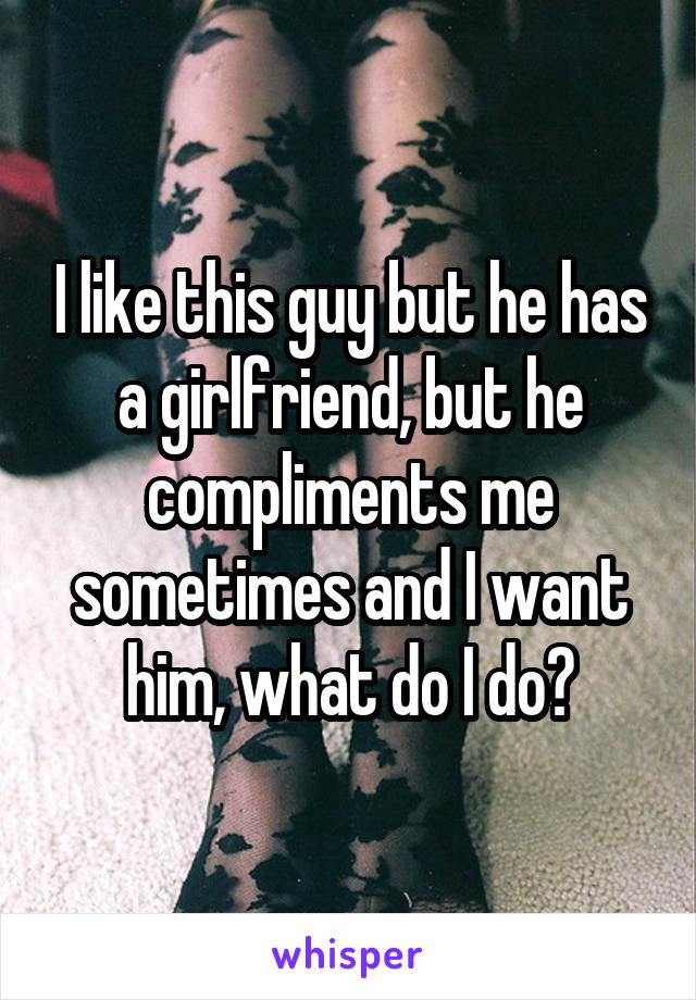 I like this guy but he has a girlfriend, but he compliments me sometimes and I want him, what do I do?