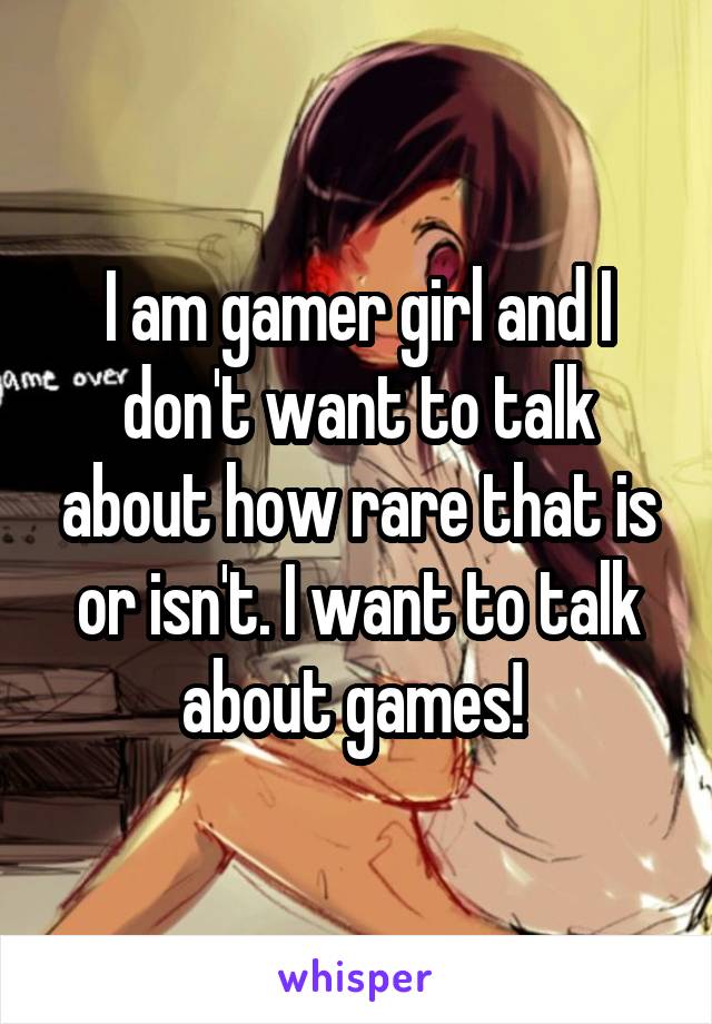 I am gamer girl and I don't want to talk about how rare that is or isn't. I want to talk about games! 