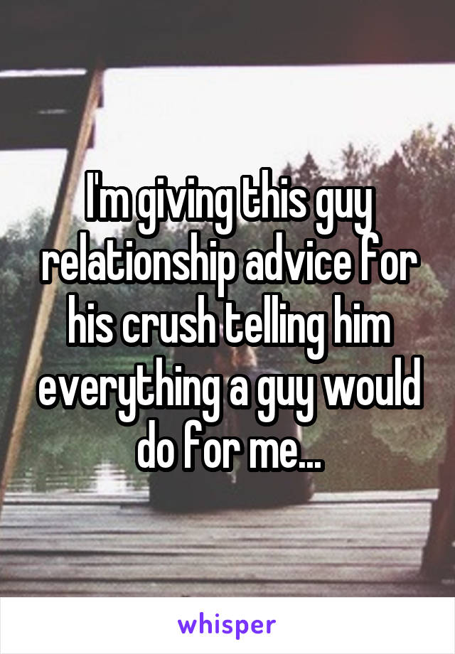 I'm giving this guy relationship advice for his crush telling him everything a guy would do for me...
