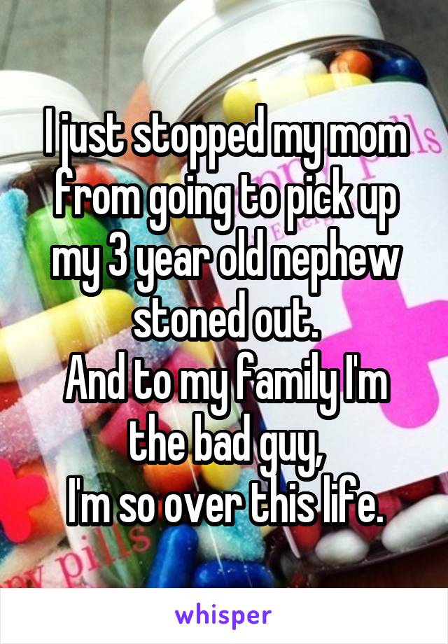 I just stopped my mom from going to pick up my 3 year old nephew stoned out.
And to my family I'm the bad guy,
I'm so over this life.