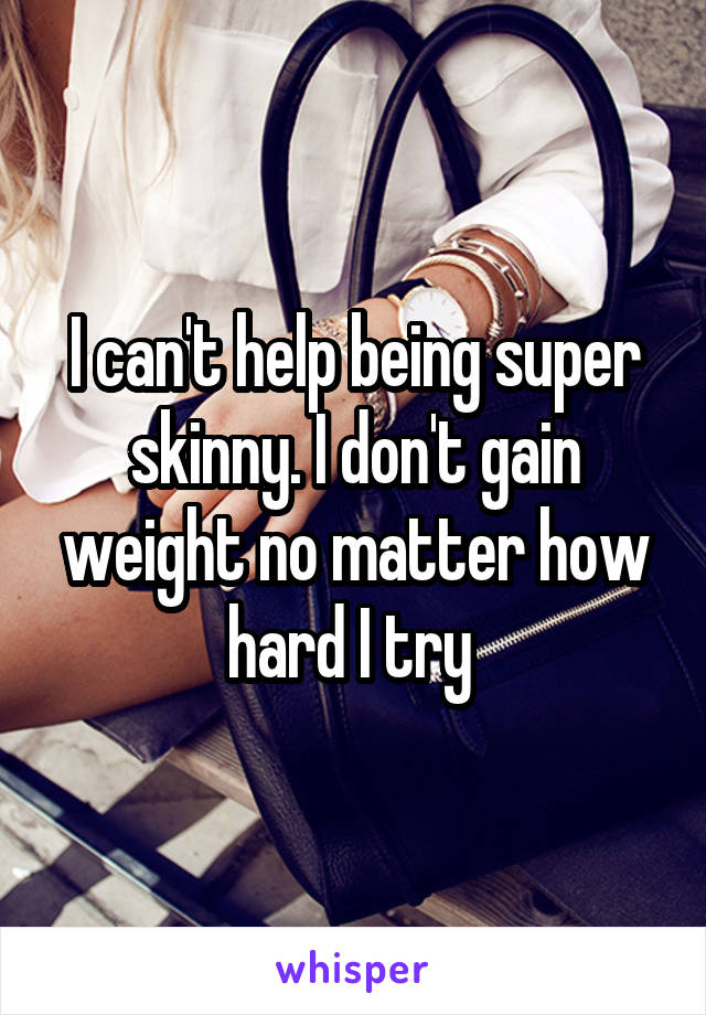 I can't help being super skinny. I don't gain weight no matter how hard I try 