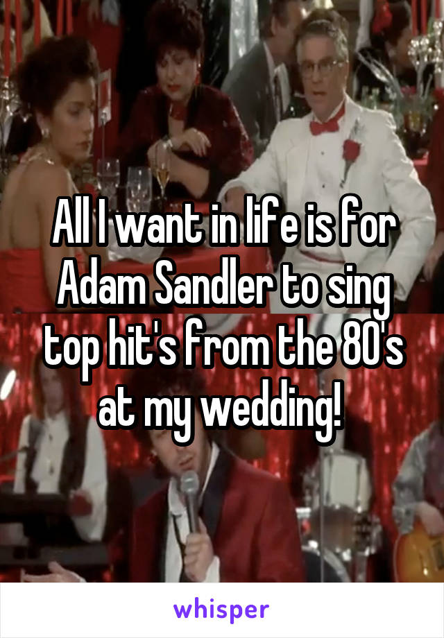All I want in life is for Adam Sandler to sing top hit's from the 80's at my wedding! 