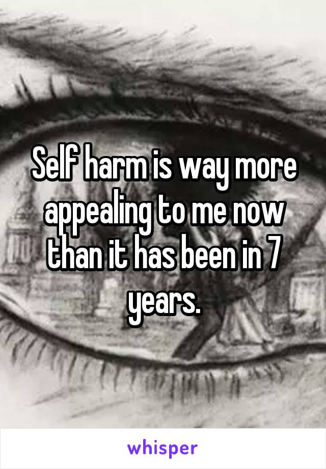 Self harm is way more appealing to me now than it has been in 7 years.