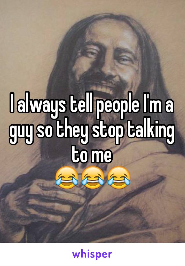 I always tell people I'm a guy so they stop talking to me
😂😂😂