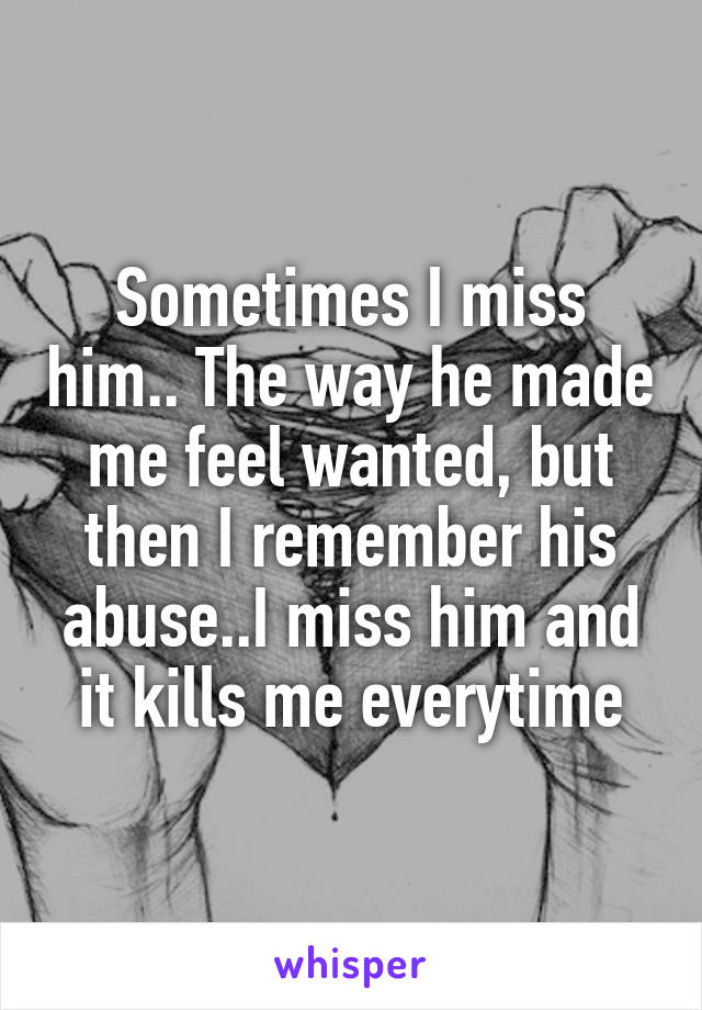 Sometimes I miss him.. The way he made me feel wanted, but then I remember his abuse..I miss him and it kills me everytime