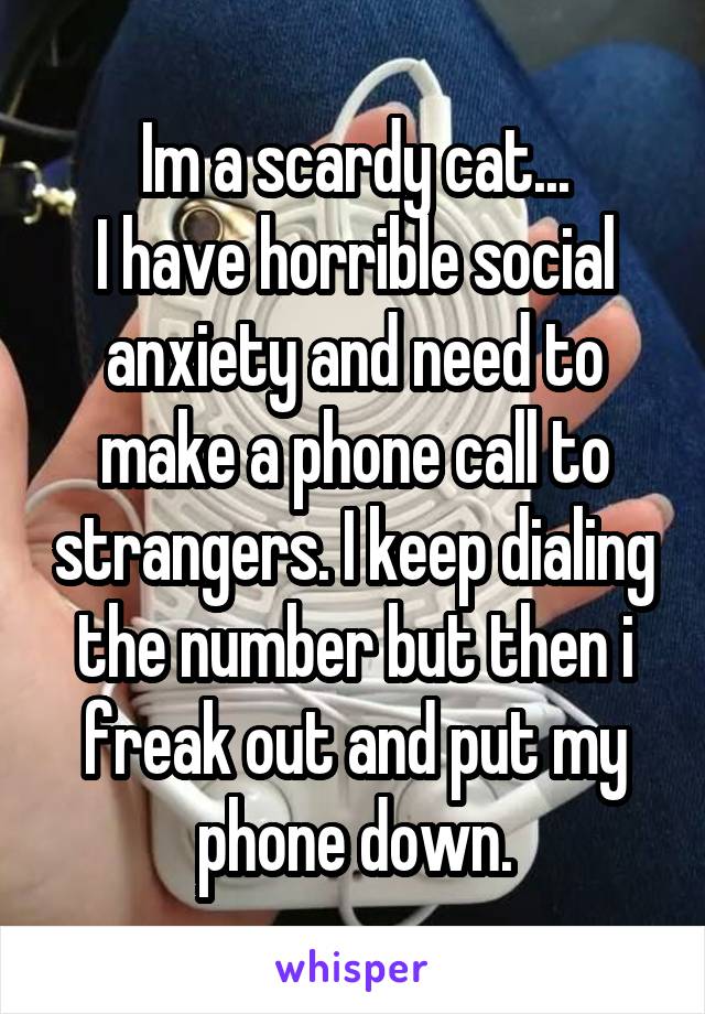 Im a scardy cat...
I have horrible social anxiety and need to make a phone call to strangers. I keep dialing the number but then i freak out and put my phone down.