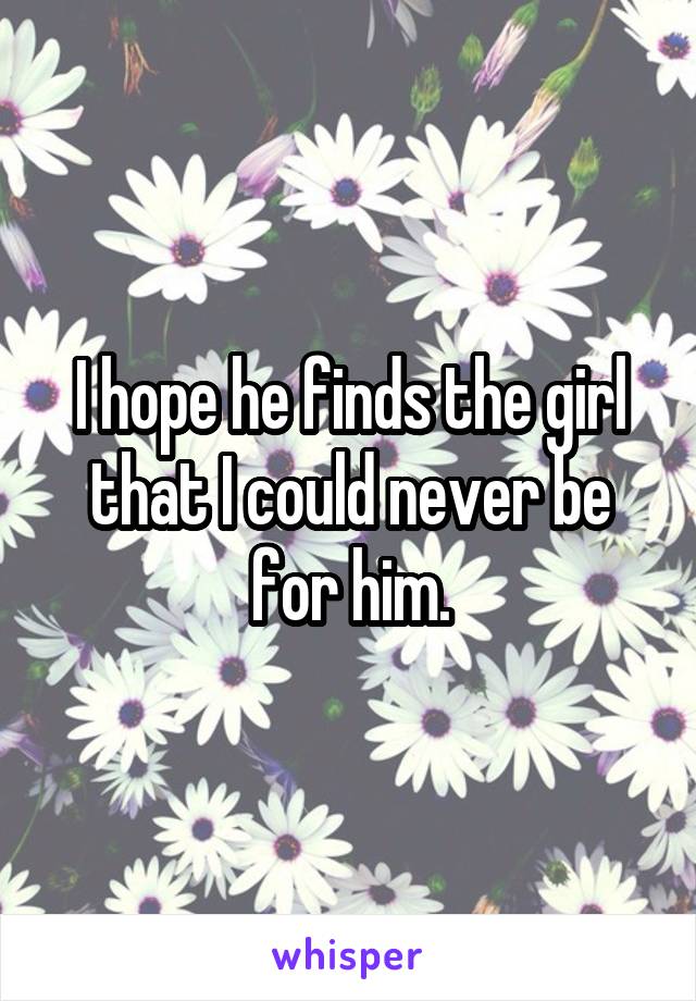 I hope he finds the girl that I could never be for him.