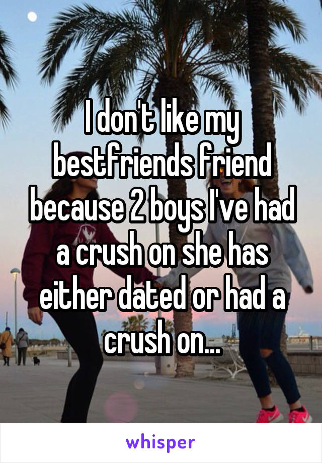 I don't like my bestfriends friend because 2 boys I've had a crush on she has either dated or had a crush on...