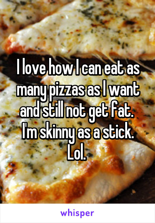I love how I can eat as many pizzas as I want and still not get fat. 
I'm skinny as a stick. Lol. 