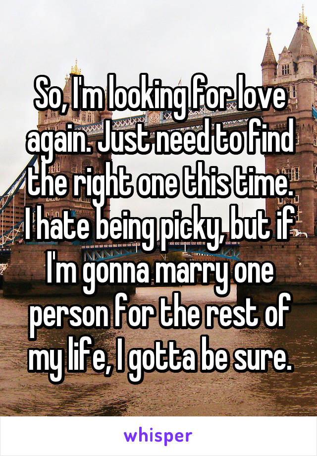 So, I'm looking for love again. Just need to find the right one this time. I hate being picky, but if I'm gonna marry one person for the rest of my life, I gotta be sure.