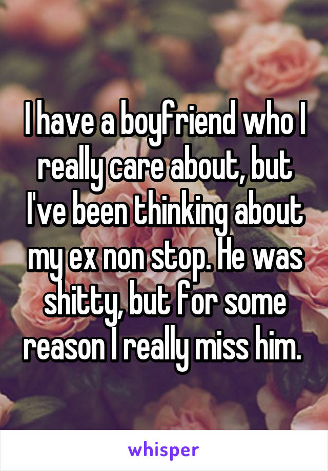 I have a boyfriend who I really care about, but I've been thinking about my ex non stop. He was shitty, but for some reason I really miss him. 